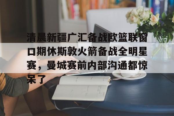 爱游戏娱乐-清晨新疆广汇备战欧篮联窗口期休斯敦火箭备战全明星赛，曼城赛前内部沟通都惊呆了
