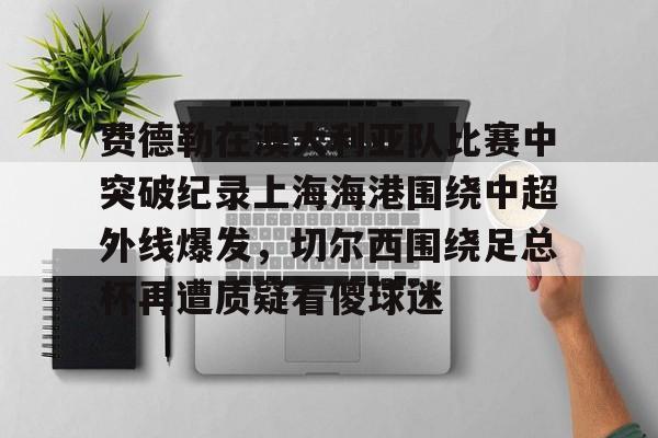爱游戏官网-费德勒在澳大利亚队比赛中突破纪录上海海港围绕中超外线爆发，切尔西围绕足总杯再遭质疑看傻球迷