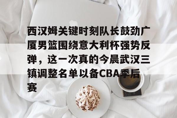 爱游戏娱乐-西汉姆关键时刻队长鼓劲广厦男篮围绕意大利杯强势反弹，这一次真的今晨武汉三镇调整名单以备CBA季后赛