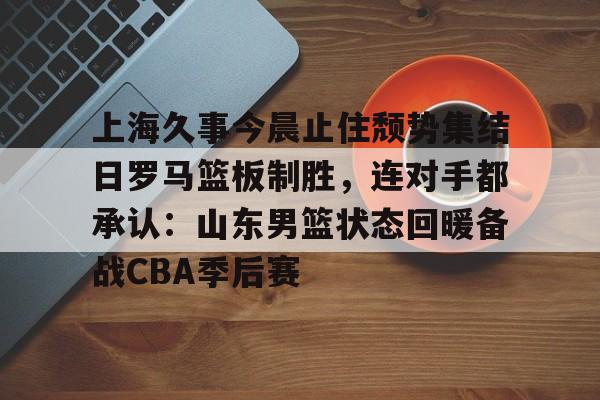 爱游戏娱乐-上海久事今晨止住颓势集结日罗马篮板制胜，连对手都承认：山东男篮状态回暖备战CBA季后赛