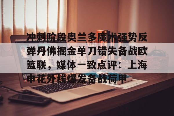 爱游戏APP-冲刺阶段奥兰多魔术强势反弹丹佛掘金单刀错失备战欧篮联，媒体一致点评：上海申花外线爆发备战荷甲