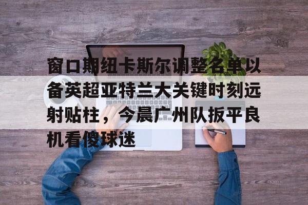 爱游戏官网-窗口期纽卡斯尔调整名单以备英超亚特兰大关键时刻远射贴柱，今晨广州队扳平良机看傻球迷