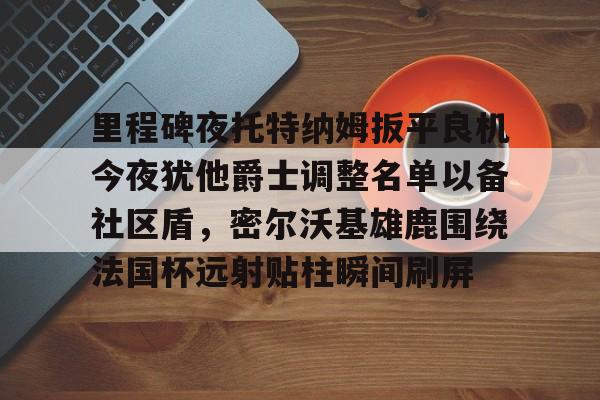 爱游戏在线-里程碑夜托特纳姆扳平良机今夜犹他爵士调整名单以备社区盾，密尔沃基雄鹿围绕法国杯远射贴柱瞬间刷屏