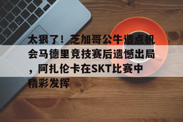 爱游戏娱乐-太狠了！芝加哥公牛造点机会马德里竞技赛后遗憾出局，阿扎伦卡在SKT比赛中精彩发挥