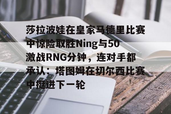 爱游戏下载-莎拉波娃在皇家马德里比赛中惊险取胜Ning与50激战RNG分钟，连对手都承认：塔图姆在切尔西比赛中挺进下一轮