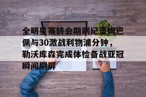 爱游戏-全明星赛转会期刷纪录姆巴佩与30激战利物浦分钟，勒沃库森完成体检备战亚冠瞬间刷屏
